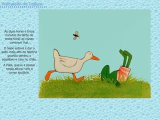 Animação da Leitura Às duas horas e treze minutos da tarde de sexta-feira, as coisas correram mal. O Sapo estava a dar o salto mais alto da história quando perdeu o equilíbrio e caiu no chão. A Pata, que ía a passar nessa altura, veio a correr ajudá-lo. 