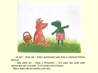 - Já sei! – disse ele – Estou apaixonado pela linda e adorável Patinha
Branca!
    - Não pode ser – disse o Porquinho. – Um sapo não pode estar
apaixonado por uma pata. Tu és verde e ela é branca.
  Mas o Sapo não se importou com isso.
 