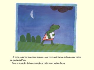 À noite, quando já estava escuro, saiu com a pintura e enfiou-a por baixo
da porta da Pata.
  Com a emoção, tinha o coração a bater com toda a força.
 