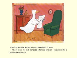 A Pata ficou muito admirada quando encontrou a pintura.
   - Quem é que me terá mandado esta linda pintura? – exclamou ela, e
pendurou-a na parede.
 