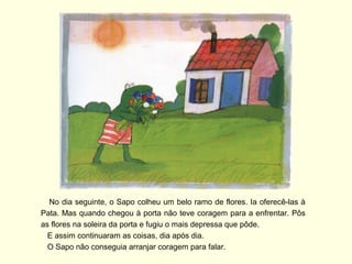 No dia seguinte, o Sapo colheu um belo ramo de flores. Ia oferecê-las à
Pata. Mas quando chegou à porta não teve coragem para a enfrentar. Pôs
as flores na soleira da porta e fugiu o mais depressa que pôde.
  E assim continuaram as coisas, dia após dia.
  O Sapo não conseguia arranjar coragem para falar.
 