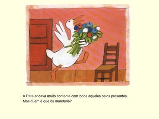 A Pata andava muito contente com todos aqueles belos presentes.
Mas quem é que os mandaria?
 