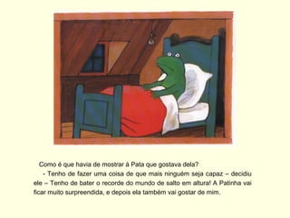 Como é que havia de mostrar à Pata que gostava dela?
    - Tenho de fazer uma coisa de que mais ninguém seja capaz – decidiu
ele – Tenho de bater o recorde do mundo de salto em altura! A Patinha vai
ficar muito surpreendida, e depois ela também vai gostar de mim.
 