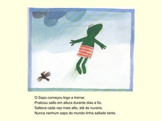 O Sapo começou logo a treinar.
Praticou salto em altura durante dias a fio.
Saltava cada vez mais alto, até às nuvens.
Nunca nenhum sapo do mundo tinha saltado tanto.
 