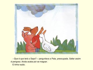 - Que é que terá o Sapo? – perguntava a Pata, preocupada. Saltar assim
é perigoso. Ainda acaba por se magoar.
  E tinha razão.
 