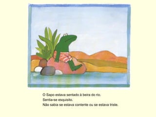 O Sapo estava sentado à beira do rio.
Sentia-se esquisito.
Não sabia se estava contente ou se estava triste.
 
