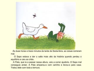 Às duas horas e treze minutos da tarde de Sexta-feira, as coisas correram
mal.
   O Sapo estava a dar o salto mais alto da história quando perdeu o
equilíbrio e caiu ao chão.
  A Pata, que ia a passar nessa altura, veio a correr ajudá-lo. O Sapo mal
conseguia andar. A Pata amparou-o com carinho e levou-o para casa.
Tratou dele com toda a ternura.
 