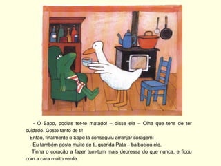 - Ó Sapo, podias ter-te matado! – disse ela – Olha que tens de ter
cuidado. Gosto tanto de ti!
  Então, finalmente o Sapo lá conseguiu arranjar coragem:
  - Eu também gosto muito de ti, querida Pata – balbuciou ele.
   Tinha o coração a fazer tum-tum mais depressa do que nunca, e ficou
com a cara muito verde.
 