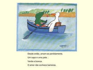 Desde então, amam-se perdidamente.
Um sapo e uma pata…
Verde e branca.
O amor não conhece barreiras.
 