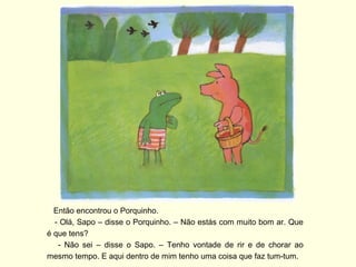 Então encontrou o Porquinho.
  - Olá, Sapo – disse o Porquinho. – Não estás com muito bom ar. Que
é que tens?
   - Não sei – disse o Sapo. – Tenho vontade de rir e de chorar ao
mesmo tempo. E aqui dentro de mim tenho uma coisa que faz tum-tum.
 