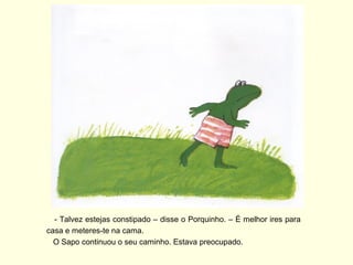 - Talvez estejas constipado – disse o Porquinho. – É melhor ires para
casa e meteres-te na cama.
  O Sapo continuou o seu caminho. Estava preocupado.
 