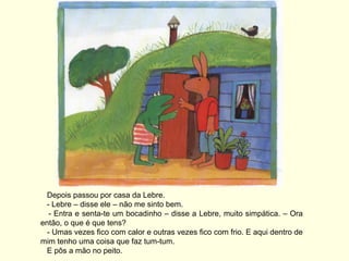 Depois passou por casa da Lebre.
  - Lebre – disse ele – não me sinto bem.
   - Entra e senta-te um bocadinho – disse a Lebre, muito simpática. – Ora
então, o que é que tens?
  - Umas vezes fico com calor e outras vezes fico com frio. E aqui dentro de
mim tenho uma coisa que faz tum-tum.
  E pôs a mão no peito.
 