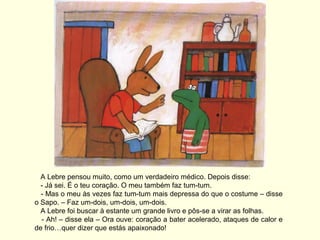 A Lebre pensou muito, como um verdadeiro médico. Depois disse:
  - Já sei. É o teu coração. O meu também faz tum-tum.
  - Mas o meu às vezes faz tum-tum mais depressa do que o costume – disse
o Sapo. – Faz um-dois, um-dois, um-dois.
  A Lebre foi buscar à estante um grande livro e pôs-se a virar as folhas.
  - Ah! – disse ela – Ora ouve: coração a bater acelerado, ataques de calor e
de frio…quer dizer que estás apaixonado!
 