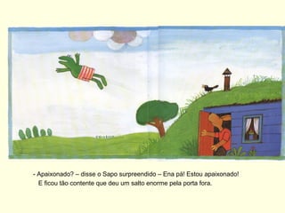 - Apaixonado? – disse o Sapo surpreendido – Ena pá! Estou apaixonado!
  E ficou tão contente que deu um salto enorme pela porta fora.
 