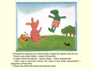 O Porquinho assustou-se muito quando o Sapo de repente caiu do céu.
  - Parece que estás melhor – disse o Porquinho.
  - E estou! Sinto-me óptimo – disse o Sapo. – Estou apaixonado!
    - Bem, isso é uma boa notícia. Por quem é que estás apaixonado? –
perguntou o Porquinho.
  O Sapo não tinha tido tempo para pensar nisso.
 