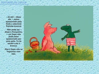 Animação da Leitura




    - Já sei! – disse
      ele. – estou
   apaixonado pela
   linda e adorável
   Patinha branca!
   - Não pode ser –
  disse o Porquinho.
    – um Sapo não
      pode estar
   apaixonado por
   uma pata. Tu és
     verde e ela é
        branca.
  Mas o Sapo não se
   importou com
        isso.
 