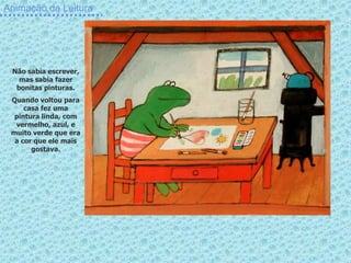 Animação da Leitura




 Não sabia escrever,
   mas sabia fazer
  bonitas pinturas.
 Quando voltou para
     casa fez uma
  pintura linda, com
  vermelho, azul, e
 muito verde que era
  a cor que ele mais
       gostava.
 