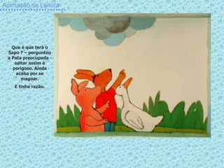 Animação da Leitura




   Que é que terá o
 Sapo ? – perguntou
 a Pata preocupada -
    saltar assim é
   perigoso. Ainda
     acaba por se
       magoar.
    E tinha razão.
 