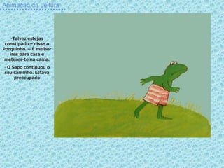 Animação da Leitura




    -Talvez estejas
 constipado – disse o
Porquinho. – É melhor
   ires para casa e
 meteres-te na cama.
- O Sapo continuou o
seu caminho. Estava
     preocupado
 