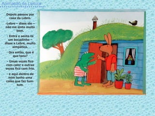 Animação da Leitura

  Depois passou por
   casa da Lebre.
 -Lebre – disse ele –
 não me sinto muito
        bem.
  - Entra e senta-te
   um bocadinho –
 disse a Lebre, muito
      simpática.
  - Ora então, que é
      que tens?
  - Umas vezes fico
 com calor e outras
 vezes fico com frio.
  - e aqui dentro de
   mim tenho uma
  coisa que faz tum-
         tum.
 