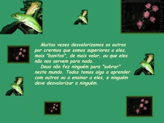 Muitas vezes desvalorizamos os outros
por crermos que somos superiores a eles,
mais "bonitos", de mais valor, ou que eles
não nos servem para nada.
  Deus não fez ninguém para "sobrar"
neste mundo. Todos temos algo a aprender
com outros ou a ensinar a eles, e ninguém
deve desvalorizar a ninguém.
 
