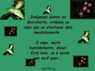 Indignada diante da descoberta, ordenou ao sapo que se afastasse dela imediatamente.  O sapo, muito humildemente, disse: -  Está bem, se é assim que você quer... 