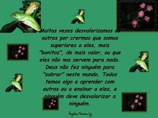 Muitas vezes desvalorizamos os outros por crermos que somos superiores a eles, mais "bonitos", de mais valor, ou que eles não nos servem para nada. Deus não fez ninguém para "sobrar" neste mundo. Todos temos algo a aprender com outros ou a ensinar a eles, e ninguém deve desvalorizar a ninguém. 