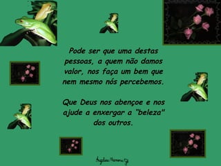 Pode ser que uma destas pessoas, a quem não damos valor, nos faça um bem que nem mesmo nós percebemos. Que Deus nos abençoe e nos ajude a enxergar a “beleza" dos outros. 