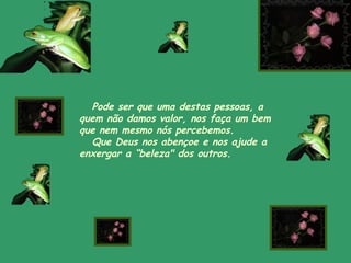 Pode ser que uma destas pessoas, a
quem não damos valor, nos faça um bem
que nem mesmo nós percebemos.
Que Deus nos abençoe e nos ajude a
enxergar a “beleza" dos outros.
 