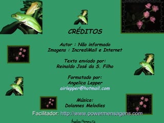 CRÉDITOS
Autor : Não informado
Imagens : IncrediMail e Internet
Texto enviado por:
Reinaldo José da S. Filho
Formatado por:
Angelica Lepper
airlepper@hotmail.com
Música:
Dolannes Melodies
Facilitador:Facilitador: http://www.powermensagens.comhttp://www.powermensagens.com
 