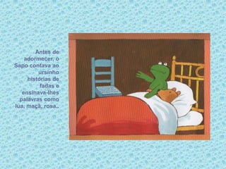 Antes de
adormecer, o
Sapo contava ao
ursinho
histórias de
fadas e
ensinava-lhes
palavras como
lua, maçã, rosa..
 