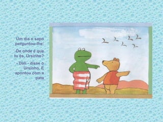 Um dia o sapo
perguntou-lhe:
-De onde é que
tu és, Ursinho?
- Dali - disse o
Ursinho. E
apontou com a
pata
 