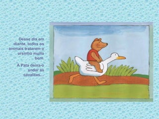 Desse dia em
diante, todos os
animais trataram o
ursinho muito
bem.
A Pata deixa-o
andar às
cavalitas…
 
