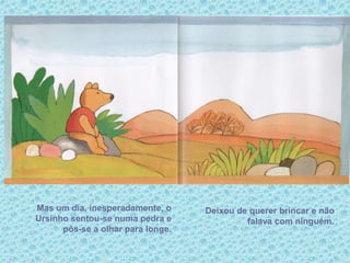 Mas um dia, inesperadamente, o
Ursinho sentou-se numa pedra e
pôs-se a olhar para longe.
Deixou de querer brincar e não
falava com ninguém.
 