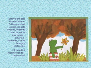 Estava um belo
dia de Outono.
O Sapo andava
a passear pelo
bosque, olhando
para as cores
das folhas –
amarelo -
doiradas, cor de
laranja e
castanhas.
« O mundo é
mesmo bonito»,
pensou ele.
 