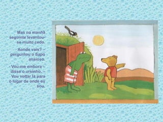 Mas na manhã
seguinte levantou-
se muito cedo.
- Aonde vais? –
perguntou o Sapo
ansioso.
- Vou-me embora –
disse o ursinho. –
Vou voltar lá para
o lugar de onde eu
sou.
 