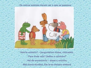 Os outros animais vieram ver o que se passava.
-Vais-te embora? – perguntaram todos, chocados.
- Para onde vais? Sabes o caminho?
- Hei-de encontrá-lo – disse o ursinho.
- Não havia dúvidas. Ele ia-se mesmo embora.
 