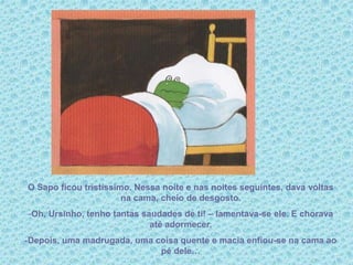 O Sapo ficou tristíssimo. Nessa noite e nas noites seguintes, dava voltas
na cama, cheio de desgosto.
-Oh, Ursinho, tenho tantas saudades de ti! – lamentava-se ele. E chorava
até adormecer.
-Depois, uma madrugada, uma coisa quente e macia enfiou-se na cama ao
pé dele…
 