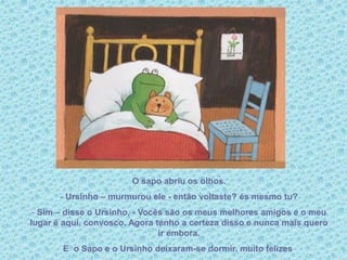 O sapo abriu os olhos.
- Ursinho – murmurou ele - então voltaste? és mesmo tu?
- Sim – disse o Ursinho, - Vocês são os meus melhores amigos e o meu
lugar é aqui, convosco. Agora tenho a certeza disso e nunca mais quero
ir embora.
E o Sapo e o Ursinho deixaram-se dormir, muito felizes.
 