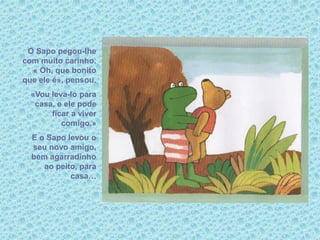 O Sapo pegou-lhe
com muito carinho.
« Oh, que bonito
que ele é», pensou.
«Vou leva-lo para
casa, e ele pode
ficar a viver
comigo.»
E o Sapo levou o
seu novo amigo,
bem agarradinho
ao peito, para
casa…
 