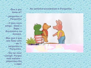 No caminho encontraram o Porquinho.-Que é que
levas aí?
- perguntou o
Porquinho
- O meu novo
amigo - disse o
Sapo. –
Encontrei-o no
bosque.
- Mas que é que
vais fazer com
ele ?-
perguntou o
Porquinho.
- Ele vai viver
comigo. Porque
está sozinho -
respondeu-lhe
o sapo
 