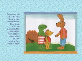 Deixa-me vê-
lo – disse a
Lebre, que
tinha ouvido.
-Ora, é um
urso de
peluche. Um
brinquedo.
Nem sequer
sabe falar!
--Eu vou
ensina-lo –
disse o Sapo
 