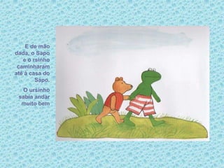 E de mão
dada, o Sapo
e o rsinho
caminharam
até à casa do
Sapo.
O ursinho
sabia andar
muito bem
 