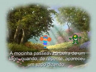 A mocinha passeava à beira de um lago, quando, de repente, apareceu um sapo dizendo:   