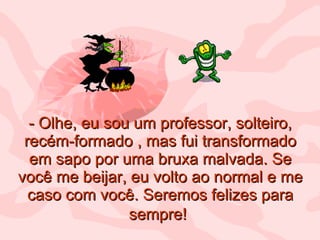 - Olhe, eu sou um professor, solteiro, recém-formado , mas fui transformado em sapo por uma bruxa malvada. Se você me beijar, eu volto ao normal e me caso com você. Seremos felizes para sempre!   