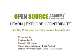 LEARN | EXPLORE | CONTRIBUTE 
Two Day Workshop on Open Source Technologies 
Presented by 
Harishankar R 
Founder Director, 
Open Source Academy India Pvt Ltd 
Mobile: +91 98430 82207 | Skype: harishankar47 
 
