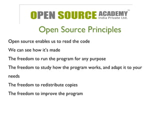 Open Source Principles 
Open source enables us to read the code 
We can see how it’s made 
The freedom to run the program for any purpose 
The freedom to study how the program works, and adapt it to your 
needs 
The freedom to redistribute copies 
The freedom to improve the program 
 