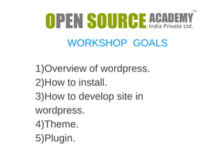 WORKSHOP GOALS 
1)Overview of wordpress. 
2)How to install. 
3)How to develop site in 
wordpress. 
4)Theme. 
5)Plugin. 
 