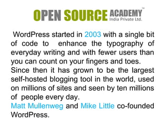 WordPress started in 2003 with a single bit 
of code to enhance the typography of 
everyday writing and with fewer users than 
you can count on your fingers and toes. 
Since then it has grown to be the largest 
self-hosted blogging tool in the world, used 
on millions of sites and seen by ten millions 
of people every day. 
Matt Mullenweg and Mike Little co-founded 
WordPress. 
 