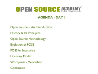 AGENDA - DAY 1 
Open Source – An Introduction 
History & Its Principles 
Open Source Methodology 
Evolution of FOSS 
FOSS in Enterprise 
Licensing Model 
Wordpress - Workshop 
Conclusion 
 
